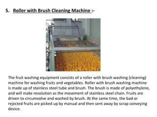 5. Roller with Brush Cleaning Machine :-
The fruit washing equipment consists of a roller with brush washing (cleaning)
machine for washing fruits and vegetables. Roller with brush washing machine
is made up of stainless steel tube and brush. The brush is made of polyethylene,
and will make revolution as the movement of stainless steel chain. Fruits are
driven to circumvolve and washed by brush. At the same time, the bad or
rejected fruits are picked up by manual and then sent away by scrap conveying
device.
 