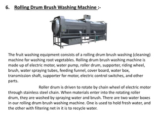 6. Rolling Drum Brush Washing Machine :-
The fruit washing equipment consists of a rolling drum brush washing (cleaning)
machine for washing root vegetables. Rolling drum brush washing machine is
made up of electric motor, water pump, roller drum, supporter, riding wheel,
brush, water spraying tubes, feeding funnel, cover board, water box,
transmission shaft, supporter for motor, electric control switches, and other
parts.
Roller drum is driven to rotate by chain wheel of electric motor
through stainless steel chain. When materials enter into the rotating roller
drum, they are washed by spraying water and brush. There are two water boxes
in our rolling drum brush washing machine. One is used to hold fresh water, and
the other with filtering net in it is to recycle water.
 