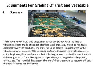 There is variety of fruits and vegetables which are graded with the help of
vibrating screens made of copper, stainless steel or plastic, which do not react
chemically with the products. The material to be graded is passed over to the
vibrating or rotary screen. This screen is perforated to pass the smallest material
at the beginning then medium and lastly the largest material. In this way, it makes
different grades of fruits like, apple, orange, kinow, and vegetables like potato,
tomato etc. The material that passes the top of the screen can be rescreened, and
the new fractions can be derived.
1. Screens:-
Equipments For Grading Of Fruit and Vegetable
 