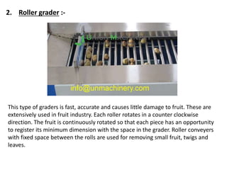 This type of graders is fast, accurate and causes little damage to fruit. These are
extensively used in fruit industry. Each roller rotates in a counter clockwise
direction. The fruit is continuously rotated so that each piece has an opportunity
to register its minimum dimension with the space in the grader. Roller conveyers
with fixed space between the rolls are used for removing small fruit, twigs and
leaves.
2. Roller grader :-
 