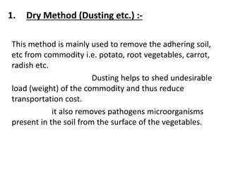 1. Dry Method (Dusting etc.) :-
This method is mainly used to remove the adhering soil,
etc from commodity i.e. potato, root vegetables, carrot,
radish etc.
Dusting helps to shed undesirable
load (weight) of the commodity and thus reduce
transportation cost.
it also removes pathogens microorganisms
present in the soil from the surface of the vegetables.
 