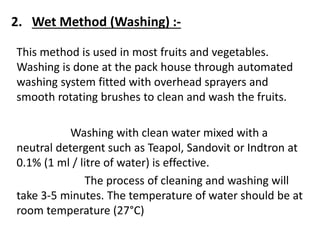 2. Wet Method (Washing) :-
This method is used in most fruits and vegetables.
Washing is done at the pack house through automated
washing system fitted with overhead sprayers and
smooth rotating brushes to clean and wash the fruits.
Washing with clean water mixed with a
neutral detergent such as Teapol, Sandovit or Indtron at
0.1% (1 ml / litre of water) is effective.
The process of cleaning and washing will
take 3-5 minutes. The temperature of water should be at
room temperature (27°C)
 