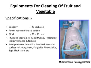 Equipments For Cleaning Of Fruit and
Vegetable
Specifications :-
 Capacity :- 20 kg/batch
 Power requirement :-1 person
 RPM :- 20 – 30 rpm
 Fruit and vegetable :- Most fruits & vegetable
inclusive mango & tomato
 Foreign matter removal :- Field Soil, Dust and
surface microorganism, Fungicide / insecticide,
Sap, Black spots etc .
 