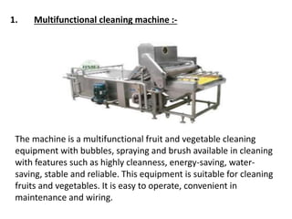 1. Multifunctional cleaning machine :-
The machine is a multifunctional fruit and vegetable cleaning
equipment with bubbles, spraying and brush available in cleaning
with features such as highly cleanness, energy-saving, water-
saving, stable and reliable. This equipment is suitable for cleaning
fruits and vegetables. It is easy to operate, convenient in
maintenance and wiring.
 