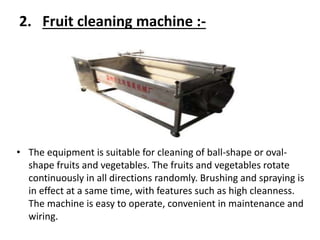 2. Fruit cleaning machine :-
• The equipment is suitable for cleaning of ball-shape or oval-
shape fruits and vegetables. The fruits and vegetables rotate
continuously in all directions randomly. Brushing and spraying is
in effect at a same time, with features such as high cleanness.
The machine is easy to operate, convenient in maintenance and
wiring.
 