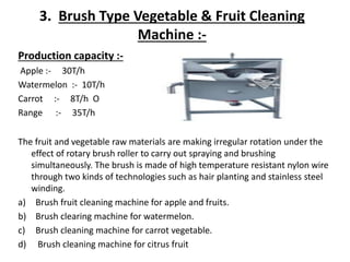 3. Brush Type Vegetable & Fruit Cleaning
Machine :-
The fruit and vegetable raw materials are making irregular rotation under the
effect of rotary brush roller to carry out spraying and brushing
simultaneously. The brush is made of high temperature resistant nylon wire
through two kinds of technologies such as hair planting and stainless steel
winding.
a) Brush fruit cleaning machine for apple and fruits.
b) Brush clearing machine for watermelon.
c) Brush cleaning machine for carrot vegetable.
d) Brush cleaning machine for citrus fruit
Production capacity :-
Apple :- 30T/h
Watermelon :- 10T/h
Carrot :- 8T/h O
Range :- 35T/h
 