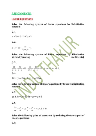 ASSIGNMENTS:
LINEAR EQUATIONS
Solve the following system of linear equations by Substitution
method:
Q. 1.
Q. 2.
Solve the following system of linear equations by Elimination
Method(Equating coefficients)
Q. 3.
Q. 4.
Solve the following system of linear equations by Cross Multiplication
method
Q. 5.
Q. 6.
Solve the following pairs of equations by reducing them to a pair of
linear equations.
Q. 7.
 