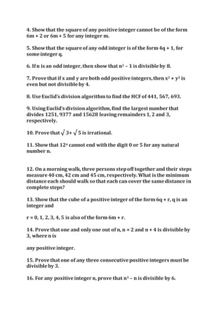 4. Showthat the square of any positive integer cannot be of the form
6m + 2 or 6m + 5 for any integer m.
5. Showthat the square of any odd integer is of the form 4q + 1, for
some integer q.
6. Ifn is an odd integer,then show that n2 – 1 is divisible by 8.
7. Prove that if x and y are both odd positive integers,then x2 + y2 is
even but not divisible by 4.
8. Use Euclid’s division algorithm to find the HCFof 441, 567, 693.
9. Using Euclid’s divisionalgorithm,find the largest number that
divides 1251, 9377 and 15628 leaving remainders 1, 2 and 3,
respectively.
10. Prove that √ 3+ √ 5 is irrational.
11. Showthat 12n cannot end withthe digit 0 or 5 for any natural
number n.
12. On a morning walk, three persons stepoff together and their steps
measure 40 cm, 42 cm and 45 cm, respectively.What is the minimum
distance each should walk so that each can cover the same distance in
complete steps?
13. Showthat the cube of a positive integer of the form 6q + r, q is an
integer and
r = 0, 1, 2, 3, 4, 5 is also of the form 6m + r.
14. Prove that one and only one out of n, n + 2 and n + 4 is divisible by
3, where n is
any positive integer.
15. Prove that one of any three consecutive positive integers must be
divisible by 3.
16. For any positive integer n, prove that n3 – n is divisible by 6.
 