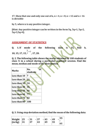 17. Showthat one and only one out ofn, n + 4, n + 8, n + 12 and n + 16
is divisible
by 5, where n is any positive integer.
[Hint: Any positive integer can be written in the form 5q, 5q+1, 5q+2,
5q+3,5q+4].
ASSIGNMENT OF STATISTICS
Q. 1. If mode of the following data is 15, find k.
10, 15, 17, 15, , 17, 20.
Q. 2. The following table shows the marks obtained by 100 students of
class X in a school during a particular academic session. Find the
mean, median and mode of the distribution.
Marks
No. of
students
Less than 10 7
Less than 20 21
Less than 30 34
Less than 40 46
Less than 50 66
Less than 60 77
Less than 70 92
Less than 80 100
Q. 3. Using step deviation method, find the mean of the following data:
Weight
(in Kg)
25 -
31
31 -
37
37 -
43
43 -
49
49 -
55
55
-
61
 