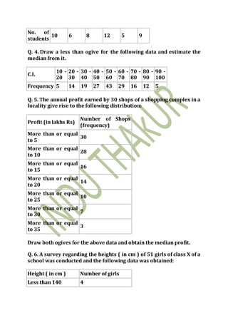 No. of
students
10 6 8 12 5 9
Q. 4. Draw a less than ogive for the following data and estimate the
median from it.
C.I.
10 -
20
20 -
30
30 -
40
40 -
50
50 -
60
60 -
70
70 -
80
80 -
90
90 -
100
Frequency 5 14 19 27 43 29 16 12 5
Q. 5. The annual profit earned by 30 shops of a shopping complex in a
locality give rise to the following distribution:
Profit (in lakhs Rs)
Number of Shops
(frequency)
More than or equal
to 5
30
More than or equal
to 10
28
More than or equal
to 15
16
More than or equal
to 20
14
More than or equal
to 25
10
More than or equal
to 30
7
More than or equal
to 35
3
Draw both ogives for the above data and obtain the median profit.
Q. 6. A survey regarding the heights ( in cm ) of 51 girls of class X of a
school was conducted and the following data was obtained:
Height ( in cm ) Number of girls
Less than 140 4
 