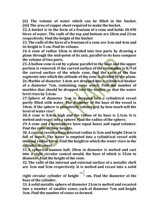 (ii) The volume of water which can be filled in the bucket.
(iii) The area of copper sheet required to make the bucket.
22.A bucket is in the form of a frustum of a cone and holds 28.490
litres of water. The radii of the top and bottom are 28cm and 21cm
respectively. Find the height of the bucket
23.The radii of the faces of a frustum of a cone are 3cm and 4cm and
its height is 5 cm. Find its volume.
24.A cone of radius 10cm is divided into two parts by drawing a
plane through the mid-point of its axis, parallel to its base compare
the volume of two parts.
25.A hollow cone is cut by a plane parallel to the base and the upper
portion is removed. If the curved surface of the remainder is 8/9 of
the curved surface of the whole cone, find the ratio of the line
segments into which the attitude of the cone is divided by the plane.
26.Marble of diameter 1.4cm are dropped into a cylindrical beaker
of a diameter 7cm, containing some water. Find the number of
marbles that should be dropped into the beaker so that the water
level rises by 5.6cm.
27.Sphere of diameter 5cm is dropped into a cylindrical vessel
partly filled with water. The diameter of the base of the vessel is
10cm. If the sphere is completely submerged, by how much will the
level of water rise?
28.A cone is 8.4cm high and the radius of its base is 2.1cm. It is
melted and recast into a sphere. Find the radius of the sphere.
29.A cone and a hemisphere have equal bases and equal volumes.
Find the ratio of their heights.
30.A conical vessel whose internal radius is 5cm and height 24cm is
full of water. The water is emptied into a cylindrical vessel with
internal radius 10cm. Find the height to which the water rises in the
cylindrical vessel.
31.A spherical cannon ball, 28cm in diameter is melted and cast
into a right circular conical mould, the base of which is 35cm in
diameter. Find the height of the cone.
32.The radii of the internal and external surface of a metallic shell
are 3cm and 5cm respectively. It is melted and recast into a solid
right circular cylinder of height cm. Find the diameter of the
base of the cylinder.
33.A solid metallic sphere of diameter 21cm is melted and recasted
into a number of smaller cones, each of diameter 7cm and height
3cm. Find the number of cones so formed.
 