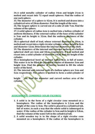 34.A solid metallic cylinder of radius 14cm and height 21cm is
melted and recast into 72 equal small spheres. Find the radius of
one such sphere.
35.The diameter of a sphere is 42cm. It is melted and drawn into a
cylindrical wire of 28cm diameter. Find the length of the wire.
36.The largest sphere is carved out of a cube of side 7cm. Find the
volume of the sphere.
37.A solid sphere of radius 6cm is melted into a hollow cylinder of
uniform thickness. If the external radius of the base of the cylinder
is 5cm and its height is 32cm. find the uniform thickness of the
cylinder.
38.A spherical shell of lead, whose external diameter is 18cm, is
meltedand recast into a right circular cylinder,whose height is 8cm
and diameter 12cm. Determine the internal diameter of the shell.
39.The diameters of the internal and external surfaces of a hollow
spherical shell are 6cm and 10cm respectively. If it is melted and
recast into a solid cylinder of diameter 14cm, find the height of the
cylinder.
40.A hemispherical bowl of internal radius 9cm. is full of water.
This water is to be filled in cylindrical bottles of diameter 3cm and
height 4cm. Find the number of bottles needed to fill the whole
water of the bowl.
41.The internal and external radii of a hollow sphere are 3cm and
5cm respectively. The sphere is melted to form a solid cylinder of
height cm. Find the diameter and curved surface area of the
cylinder.
ASSIGNMENT( COMBINED SOLID FIGURES)
1. A solid is in the form of a right circular cone mounted on a
hemisphere. The radius of the hemisphere is 2.1cm and the
height of the cone is 4cm. The solid is placed in a cylindrical tub,
full of water, in such a way that the whole solid is submerged in
water. If the radius of the cylinder is 5cm and its height is 9.8cm,
find the volume of the water left in the cylindrical tub.
2. A solid wooden toy is in the shape of a right circular cone
mounted on a hemisphere. If the radius of the hemisphere is
 