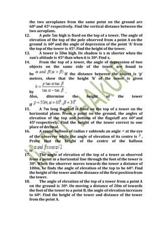 the two aeroplanes from the same point on the ground are
600 and 450 respectively. Find the vertical distance between the
two aeroplans.
12. A pole 5m high is fixed on the top of a tower. The angle of
elevation of the top of the pole observed from a point A on the
ground is 600 and the angle of depression of the point ‘A’ from
the top of the tower is 450. Find the height of the tower.
13. A tower is 50m high. Its shadow is x m shorter when the
sun’s altitude is 450 than when it is 300. Find x.
14. From the top of a tower, the angle of depression of two
objects on the same side of the tower are found to
be If the distance between the object is ‘p’
metres, show that the height ‘h’ of the tower is given
by .
Also, ditermine the height of the tower
if
15. A 7m long flagstaff is fixed on the top of a tower on the
horizontal plane. From a point on the ground, the angles of
elevation of the top and bottom of the flagstaff are 600 and
450 respectively. Find the height of the tower correct to one
place of decimal.
16. A round balloon of radius r subtends an angle at the eye
of the observer while the angle of elevation of its centre is ,
Prove that the height of the centre of the balloon
is
17. The angle of elevation of the top of a tower as observed
from a point in a horizontal line through the foot of the tower is
300. When the observer moves towards the tower a distance of
100m, he finds the angle of elevation of the top to be 600. Find
the height of the tower and the distance ofthe first positionfrom
the tower.
18. The angle of elevation of the top of a tower from a point A
on the ground is 300. On moving a distance of 20m of towards
the foot of the tower to a point B, the angle of elevationincreases
to 600. Find the height of the tower and distance of the tower
from the point A.
 