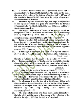 19. A vertical tower stands on a horizontal plane and is
surmounted by a flagstaff of height 30m. At a point on the plane
the angle of elevation of the bottom of the flagstaff is 450 and of
the top of the flagstaff is 600. Determine the height of the tower
and the horizontal distance.
20. From the top of a tower 50m high, the angle of depression
of the top and bottom of a pole are observed to be 450 and
600respectively. Find the height of the pole if the pole and tower
stand on the same line.
21. The angles of elevation of the top of a tower, as seen from
two points A and B situated in the same line and at distances p
and q respectively from the foot of the tower, are
complementary. Prove that the height of the tower is .
22. From a window (60 metres high above the ground) of a
house in a street the angles of elevation and depression of the
top and the foot of another house on opposite side of street are
600 and 450 respectively. Show that the height of the opposite
house is metres.
23. If the angle of elevation of a cloud from a point h metres
above a lake is and the angle of depression of its reflection in
the lake is . Prove that the height of the cloud is
24. From an aeroplane vertically above a straight horizontal
plane, the angles of depression of two consecutive kilometer
stones on the opposite sides of the aeroplane are found to be
and . Show that the height of the aeroplane is .
25. A man standing on the deck of a ship, which is 10m above
water level, observes the angle of elevation of the top of a hill as
600 and angle of depression of the base of the hill is 300. Find the
distance of the hill from the ship and height of the hill.
26. As observed from the top of a light-house, 100m high
above sea level, the angle of depression of a ship, sailing directly
towards it, changes from 300 to 600. Determine the distance
traveled by the ship during the period of
observation .
27. The angle of elevation of a cloud from a point 200m above
the lake is 300 and the angle of depressionofthe reflectionof the
cloud in the lake is 600. Find the height of the cloud.
 