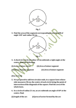 Fig. 2
3. Find the areaof the segment corresponding to sector AOB of
angle 120° and radius 18 cm.
Fig. 3
4. A chord of a circle ofradius 10 cm subtends a right angle at the
centre. Find the following.
(i) Area of minor sector (ii) Area of minor segment
(iii) Area of major segment (iv) Area of minor segment
(Use π=3.14)
5. It is proposedto add two circular ends, to a square lawn whose
side measures 58cm, the centre ofeach circle being the point of
intersectionofthe diagonals of the square. Find the areaof the
whole lawn.
6. In a circle of radius 21 cm, an arc subtends an angle of 60º at the
centre. Find:
(i) length of the arc (ii)areaofsector formed by the arc
 