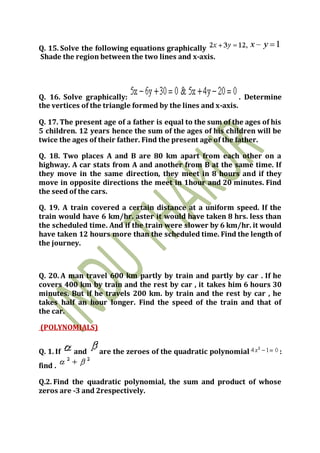 Q. 15. Solve the following equations graphically
Shade the region between the two lines and x-axis.
Q. 16. Solve graphically: . Determine
the vertices of the triangle formed by the lines and x-axis.
Q. 17. The present age of a father is equal to the sum of the ages of his
5 children. 12 years hence the sum of the ages of his children will be
twice the ages of their father. Find the present age of the father.
Q. 18. Two places A and B are 80 km apart from each other on a
highway. A car stats from A and another from B at the same time. If
they move in the same direction, they meet in 8 hours and if they
move in opposite directions the meet in 1hour and 20 minutes. Find
the seed of the cars.
Q. 19. A train covered a certain distance at a uniform speed. If the
train would have 6 km/hr. aster it would have taken 8 hrs. less than
the scheduled time. And if the train were slower by 6 km/hr. it would
have taken 12 hours more than the scheduled time. Find the length of
the journey.
Q. 20. A man travel 600 km partly by train and partly by car . If he
covers 400 km by train and the rest by car , it takes him 6 hours 30
minutes. But if he travels 200 km. by train and the rest by car , he
takes half an hour longer. Find the speed of the train and that of
the car.
(POLYNOMIALS)
Q. 1. If and are the zeroes of the quadratic polynomial :
find .
Q.2. Find the quadratic polynomial, the sum and product of whose
zeros are -3 and 2respectively.
 