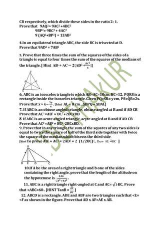 CB respectively,whichdivide these sides in the ratio 2: 1.
Prove that 9AQ2= 9AC2 +4BC2
9BP2= 9BC2 + 4AC2
9 (AQ2+BP2) = 13AB2
4.In an equilateral triangle ABC, the side BC is trisectedat D.
Prove that 9AD2 = 7AB2
5. Prove that three times the sum of the squares ofthe sides ofa
triangle is equal to four times the sum of the squares of the medians of
the triangle.[ Hint AB2
+ AC2
= 2{AD2
+
𝑩𝑪 𝟐
𝟒
}]
6. ABC is an isosceles triangle is whichAB=AC=10cm. BC=12. PQRS is a
rectangle inside the isosceles triangle.GivenPQ=SR=y cm, PS=QR=2x.
Prove that x = 6 -
𝟑𝒚
𝟒
. [hint AL = 8 cm , ΔBPQ∼ΔBAL]
7. If ABC is an obtuse angled triangle, obtuse angled at B and if AD CB
Prove that AC2 =AB2 + BC2 +2BCxBD
8. If ABC is an acute angled triangle,acyte angledat B and if AD CB
Prove that AC2 =AB2 + BC2 -2BCxBD.
9. Prove that in any triangle the sum of the squares of any two sides is
equal to twice the square of half of the third side together with twice
the square of the median,which bisects the third side.
[hintTo prove AB2 + AC2 = 2AD2 + 2 (1/2BC)2, Draw AE ┴BC ]
10.If A be the areaof a right triangle and b one of the sides
containing the right angle, prove that the length of the altitude on
the hypotenuse is
𝟐𝑨𝒃
√ 𝒃 𝟒+𝟒𝑨 𝟐
.
11. ABC is a right triangle right-angled at C and AC= √3BC. Prove
that <ABC=60o. [HINTTanB =
𝑨𝑪
𝑩𝑪
]
12. ABCD is a rectangle.ADE and ABF are two triangles suchthat <E=
<F as shown in the figure. Prove that AD x AF=AE x AB.
 