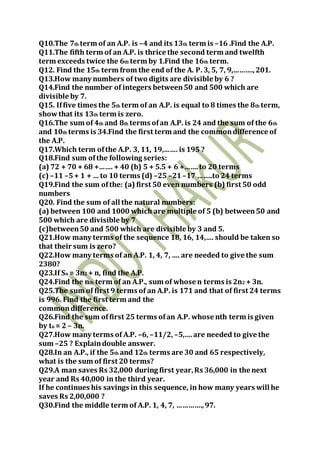 Q10.The 7th term of an A.P. is –4 and its 13th term is –16 .Find the A.P.
Q11.The fifth term of an A.P. is thrice the second term and twelfth
term exceeds twice the 6th term by 1.Find the 16th term.
Q12. Find the 15th term from the end of the A. P. 3, 5, 7, 9,……….,201.
Q13.How many numbers of two digits are divisible by 6 ?
Q14.Find the number of integers between50 and 500 which are
divisible by 7.
Q15. Iffive times the 5th term of an A.P. is equal to 8 times the 8th term,
showthat its 13th term is zero.
Q16.The sum of 4th and 8th terms ofan A.P. is 24 and the sum of the 6th
and 10th terms is 34.Find the first term and the commondifference of
the A.P.
Q17.Which term ofthe A.P. 3, 11, 19,……. is 195 ?
Q18.Find sum ofthe following series:
(a) 72 + 70 + 68 +……. + 40 (b) 5 + 5.5 + 6 +…….to 20 terms
(c) –11 –5+ 1 + … to 10 terms (d) –25 –21–17 ……..to 24 terms
Q19.Find the sum ofthe: (a) first 50 even numbers (b) first 50 odd
numbers
Q20. Find the sum of all the natural numbers:
(a) between 100 and 1000 which are multiple of 5 (b) between50 and
500 which are divisible by 7
(c)between50 and 500 which are divisible by 3 and 5.
Q21.How many terms of the sequence 18, 16, 14,…. should be taken so
that their sum is zero?
Q22.How many terms of an A.P. 1, 4, 7, …. are needed to give the sum
2380?
Q23.If Sn = 3n2 + n, find the A.P.
Q24.Find the nth term of an A.P., sum of whose n terms is 2n2 + 3n.
Q25.The sum of first 9 terms of an A.P. is 171 and that of first 24 terms
is 996. Find the first term and the
commondifference.
Q26.Find the sum offirst 25 terms ofan A.P. whose nth term is given
by tn = 2 – 3n.
Q27.How many terms of A.P. –6, –11/2, –5,….are needed to give the
sum –25 ? Explaindouble answer.
Q28.In an A.P., if the 5th and 12th terms are 30 and 65 respectively,
what is the sum of first 20 terms?
Q29.A man saves Rs 32,000 during first year,Rs 36,000 in the next
year and Rs 40,000 in the third year.
If he continues his savings in this sequence, in how many years will he
saves Rs 2,00,000 ?
Q30.Find the middle term of A.P. 1, 4, 7, ………….,97.
 