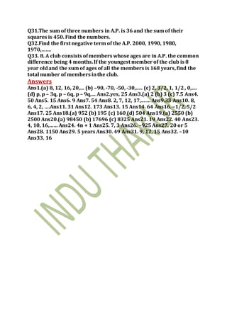 Q31.The sum of three numbers in A.P. is 36 and the sum of their
squares is 450. Find the numbers.
Q32.Find the first negative term of the A.P. 2000, 1990, 1980,
1970,…….
Q33. 8. A club consists ofmembers whose ages are in A.P. the common
difference being 4 months.If the youngest member of the club is 8
year oldand the sum of ages of all the members is 168 years,find the
total number of members inthe club.
Answers
Ans1.(a) 8, 12, 16, 20,… (b) –90, -70, -50, -30,….. (c) 2, 3/2, 1, 1/2, 0,….
(d) p, p – 3q, p – 6q, p – 9q,… Ans2.yes, 25 Ans3.(a) 2 (b) 3 (c) 7.5 Ans4.
50 Ans5. 15 Ans6. 9 Ans7. 54 Ans8. 2, 7, 12, 17,…….Ans9.33 Ans10. 8,
6, 4, 2, ….Ans11. 31 Ans12. 173 Ans13. 15 Ans14. 64 Ans16. –1/2, 5/2
Ans17. 25 Ans18.(a) 952 (b) 195 (c) 160 (d) 504 Ans19.(a) 2550 (b)
2500 Ans20.(a) 98450 (b) 17696 (c) 8325 Ans21. 19 Ans22. 40 Ans23.
4, 10, 16,…… Ans24. 4n + 1 Ans25. 7, 3 Ans26. –925Ans27. 20 or 5
Ans28. 1150 Ans29. 5 years Ans30. 49 Ans31. 9, 12, 15 Ans32. –10
Ans33. 16
 