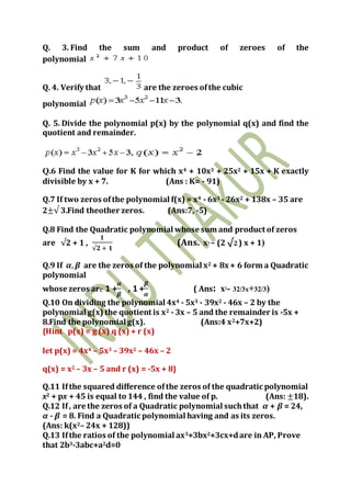 Q. 3. Find the sum and product of zeroes of the
polynomial
Q. 4. Verify that are the zeroes ofthe cubic
polynomial
Q. 5. Divide the polynomial p(x) by the polynomial q(x) and find the
quotient and remainder.
Q.6 Find the value for K for which x4 + 10x3 + 25x2 + 15x + K exactly
divisible by x + 7. (Ans : K= - 91)
Q.7 If two zeros ofthe polynomial f(x) = x4 - 6x3 - 26x2 + 138x – 35 are
2±√ 3.Find theother zeros. (Ans:7, -5)
Q.8 Find the Quadratic polynomial whose sum and product of zeros
are √2 + 1 ,
𝟏
√𝟐 + 𝟏
(Ans. x2 – (2 √2) x + 1)
Q.9 If 𝜶, 𝜷 are the zeros of the polynomial x2 + 8x + 6 form a Quadratic
polynomial
whose zeros are 1 +
𝜶
𝜷
, 1 +
𝜷
𝜶
( Ans: x2- 32/3x+32/3)
Q.10 On dividing the polynomial 4x4 - 5x3 - 39x2 - 46x – 2 by the
polynomial g(x) the quotient is x2 - 3x – 5 and the remainder is -5x +
8.Find the polynomial g(x). (Ans:4 x2+7x+2)
{Hint p(x) = g (x) q (x) + r (x)
let p(x) = 4x4 – 5x3 – 39x2 – 46x – 2
q(x) = x2 – 3x – 5 and r (x) = -5x + 8}
Q.11 Ifthe squared difference ofthe zeros of the quadratic polynomial
x2 + px + 45 is equal to 144 , find the value of p. (Ans: ±18).
Q.12 If, are the zeros of a Quadratic polynomial suchthat 𝜶 + 𝜷 = 24,
𝜶 - 𝜷 = 8. Find a Quadratic polynomial having and as its zeros.
(Ans: k(x2– 24x + 128))
Q.13 Ifthe ratios of the polynomial ax3+3bx2+3cx+dare in AP, Prove
that 2b3-3abc+a2d=0
 