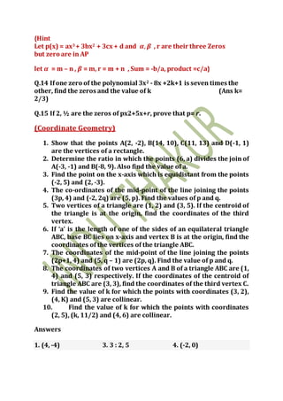 {Hint
Let p(x) = ax3 + 3bx2 + 3cx + d and 𝜶, 𝜷 , r are their three Zeros
but zero are in AP
let 𝜶 = m – n , 𝜷 = m, r = m + n , Sum = -b/a, product =c/a}
Q.14 Ifone zero of the polynomial 3x2 - 8x +2k+1 is seven times the
other, find the zeros and the value of k (Ans k=
2/3)
Q.15 If 2, ½ are the zeros of px2+5x+r, prove that p= r.
(Coordinate Geometry)
1. Show that the points A(2, -2), B(14, 10), C(11, 13) and D(-1, 1)
are the vertices of a rectangle.
2. Determine the ratio in which the points (6, a) divides the join of
A(-3, -1) and B(-8, 9). Also find the value of a.
3. Find the point on the x-axis which is equidistant from the points
(-2, 5) and (2, -3).
4. The co-ordinates of the mid-point of the line joining the points
(3p, 4) and (-2, 2q) are (5, p). Find the values of p and q.
5. Two vertices of a triangle are (1, 2) and (3, 5). If the centroid of
the triangle is at the origin, find the coordinates of the third
vertex.
6. If ‘a’ is the length of one of the sides of an equilateral triangle
ABC, base BC lies on x-axis and vertex B is at the origin, find the
coordinates of the vertices of the triangle ABC.
7. The coordinates of the mid-point of the line joining the points
(2p+1, 4) and (5, q – 1) are (2p, q). Find the value of p and q.
8. The coordinates of two vertices A and B of a triangle ABC are (1,
4) and (5, 3) respectively. If the coordinates of the centroid of
triangle ABC are (3, 3), find the coordinates of the third vertex C.
9. Find the value of k for which the points with coordinates (3, 2),
(4, K) and (5, 3) are collinear.
10. Find the value of k for which the points with coordinates
(2, 5), (k, 11/2) and (4, 6) are collinear.
Answers
1. (4, -4) 3. 3 : 2, 5 4. (-2, 0)
 