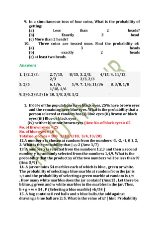 9. In a simultaneous toss of four coins, What is the probability of
getting:
(a) Less than 2 heads?
(b) Exactly 3 head
(c) More than 2 heads?
10. Three coins are tossed once. Find the probability of:
(a) 3 heads
(b) exactly 2 heads
(c) at least two heads
Answers
1. 1/2, 2/3, 2. 7/15, 8/15,
2/3
3. 2/5, 4/15,
2/3, 2/3
4. 11/13,
5. 2/5 6. 1/6, 1/9,
1/18, 1/6
7. 1/6, 11/36 8. 3/8, 1/8
9. 5/6, 3/8, 5/16 10. 1/8, 3/8, 1/2
1. If 65% of the populations have black eyes, 25% have brown eyes
and the remaining have blue eyes. What is the probability that a
personselectedat random has (i) Blue eyes (ii) Brown or black
eyes (iii) Blue or black eyes
(iv) neither blue nor browneyes (Ans: No.of black eyes = 65
No. of Browneyes = 25
No. of blue eyes = 10
Total no. ofeyes = 180 1/10, 9/10, 3/4, 13/20)
12.A number x is chosenat random from the numbers -3, -2, -1, 0 1, 2,
3. What is the probability that | x|< 2 (Ans: 3/7)
13. A number x is selectedfrom the numbers 1,2,3 and then a second
number y is randomly selectedfrom the numbers 1,4,9. What is the
probability that the product xy of the two numbers will be less than 9?
(Ans: 5/9)
14. A jar contains 54 marbles eachof which is blue , green or white.
The probability of selecting a blue marble at random from the jar is
1/3 and the probability of selecting a greenmarble at random is 4/9
. How many white marbles does the jar contain? (Ans:12 , Let there be
b blue, g green and w white marbles in the marbles in the jar. Then,
b + g + w = 54 , P (Selecting ablue marble) =b/54 )
15. A bag contains 8 red balls and x blue balls,the odd against
drawing a blue ball are 2: 5. What is the value of x? [ hint Probability
 