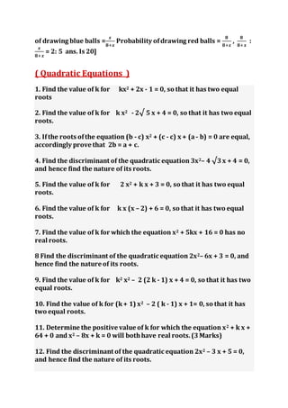 of drawing blue balls =
𝒙
𝟖+𝒙
Probability ofdrawing red balls =
𝟖
𝟖+𝒙
,
𝟖
𝟖+𝒙
:
𝒙
𝟖+𝒙
= 2: 5 ans. Is 20]
( Quadratic Equations )
1. Find the value of k for kx2 + 2x - 1 = 0, so that it has two equal
roots
2. Find the value of k for k x2 - 2√ 5 x + 4 = 0, so that it has two equal
roots.
3. Ifthe roots ofthe equation (b - c) x2 + (c - c) x + (a - b) = 0 are equal,
accordingly prove that 2b = a + c.
4. Find the discriminant of the quadratic equation 3x2– 4 √3x + 4 = 0,
and hence find the nature of its roots.
5. Find the value of k for 2 x2 + k x + 3 = 0, so that it has two equal
roots.
6. Find the value of k for k x (x – 2) + 6 = 0, so that it has two equal
roots.
7. Find the value of k for which the equation x2 + 5kx + 16 = 0 has no
real roots.
8 Find the discriminant of the quadratic equation 2x2– 6x + 3 = 0, and
hence find the nature of its roots.
9. Find the value of k for k2 x2 – 2 (2 k - 1) x + 4 = 0, so that it has two
equal roots.
10. Find the value of k for (k+ 1) x2 – 2 ( k - 1) x + 1= 0, so that it has
two equal roots.
11. Determine the positive value of k for which the equation x2 + k x +
64 + 0 and x2 – 8x + k = 0 will bothhave real roots.(3Marks)
12. Find the discriminant of the quadratic equation 2x2 – 3 x + 5 = 0,
and hence find the nature of its roots.
 