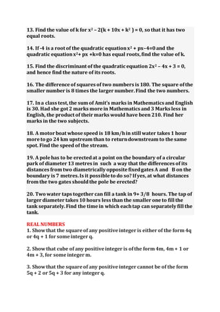 13. Find the value of k for x2 – 2(k + 10x + k2 ) = 0, so that it has two
equal roots.
14. If-4 is a root of the quadratic equationx2 + px–4=0and the
quadratic equationx2+ px +k=0 has equal roots,find the value of k.
15. Find the discriminant of the quadratic equation 2x2 – 4x + 3 = 0,
and hence find the nature of its roots.
16. The difference of squares of two numbers is 180. The square ofthe
smaller number is 8 times the larger number.Find the two numbers.
17. Ina class test,the sum of Amit’s marks in Mathematics and English
is 30. Had she got 2 marks more in Mathematics and 3 Marks less in
English, the product of their marks would have been 210. Find her
marks in the two subjects.
18. A motor boat whose speed is 18 km/hin still water takes 1 hour
more to go 24 km upstream than to returndownstream to the same
spot. Find the speed of the stream.
19. A pole has to be erectedat a point on the boundary of a circular
park of diameter 13 metres in such a way that the differences of its
distances from two diametrically opposite fixedgates A and B on the
boundary is 7 metres.Is it possible to do so? Ifyes, at what distances
from the two gates shouldthe pole be erected?
20. Two water taps together can fill a tank in 9+ 3/8 hours. The tap of
larger diameter takes 10 hours less than the smaller one to fill the
tank separately.Find the time in which eachtap can separately fill the
tank.
REAL NUMBERS
1. Showthat the square of any positive integer is either of the form 4q
or 4q + 1 for some integer q.
2. Show that cube of any positive integer is ofthe form 4m, 4m + 1 or
4m + 3, for some integer m.
3. Showthat the square of any positive integer cannot be of the form
5q + 2 or 5q + 3 for any integer q.
 