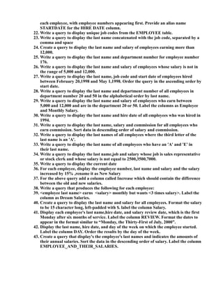 each employee, with employee numbers appearing first. Provide an alias name
STARTDATE for the HIRE DATE column.
22. Write a query to display unique job codes from the EMPLOYEE table.
23. Write a query to display the last name concatenated with the job code, separated by a
comma and space
24. Create a query to display the last name and salary of employees earning more than
12,000.
25. Write a query to display the last name and department number for employee number
176.
26. Write a query to display the last name and salary of employees whose salary is not in
the range of 5,000 and 12,000.
27. Write a query to display the last name, job code and start date of employees hired
between February 20,1998 and May 1,1998. Order the query in the ascending order by
start date.
28. Write a query to display the last name and department number of all employees in
department number 20 and 50 in the alphabetical order by last name.
29. Write a query to display the last name and salary of employees who earn between
5,000 and 12,000 and are in the department 20 or 50. Label the columns as Employee
and Monthly Salary.
30. Write a query to display the last name and hire date of all employees who was hired in
1994.
31. Write a query to display the last name, salary and commission for all employees who
earn commission. Sort data in descending order of salary and commission.
32. Write a query to display the last names of all employees where the third letter of the
last name is an 'A'.
33. Write a query to display the last name of all employees who have an 'A' and 'E' in
their last name.
34. Write a query to display the last name,job and salary whose job is sales representative
or stock clerk and whose salary is not equal to 2500,3500,7000.
35. Write a query to display the current date
36. For each employee, display the employee number, last name and salary and the salary
increased by 15% ,rename it as New Salary
37. For the above query add a column called Increase which should contain the difference
between the old and new salaries.
38. Write a query that produces the following for each employee:
39. <employee last name> earns <salary> monthly but wants <3 times salary>. Label the
column as Dream Salaries.
40. Create a query to display the last name and salary for all employees. Format the salary
to be 15 character long, left-padded with $. label the column Salary.
41. Display each employee's last name,hire date, and salary review date, which is the first
Monday after six months of service. Label the column REVIEW. Format the dates to
appear in the format similar to “Monday, the Thirty-First of July, 2000”.
42. Display the last name, hire date, and day of the week on which the employee started.
Label the column DAY. Order the results by the day of the week.
43. Create a query that display's the employee's last names and indicates the amounts of
their annual salaries. Sort the data in the descending order of salary. Label the column
EMPLOYEE_AND_THEIR_SALARIES.
 