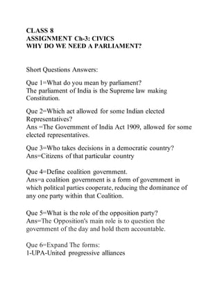 CLASS 8
ASSIGNMENT Ch-3: CIVICS
WHY DO WE NEED A PARLIAMENT?
Short Questions Answers:
Que 1=What do you mean by parliament?
The parliament of India is the Supreme law making
Constitution.
Que 2=Which act allowed for some Indian elected
Representatives?
Ans =The Government of India Act 1909, allowed for some
elected representatives.
Que 3=Who takes decisions in a democratic country?
Ans=Citizens of that particular country
Que 4=Define coalition government.
Ans=a coalition government is a form of government in
which political parties cooperate, reducing the dominance of
any one party within that Coalition.
Que 5=What is the role of the opposition party?
Ans=The Opposition's main role is to question the
government of the day and hold them accountable.
Que 6=Expand The forms:
1-UPA-United progressive alliances
 