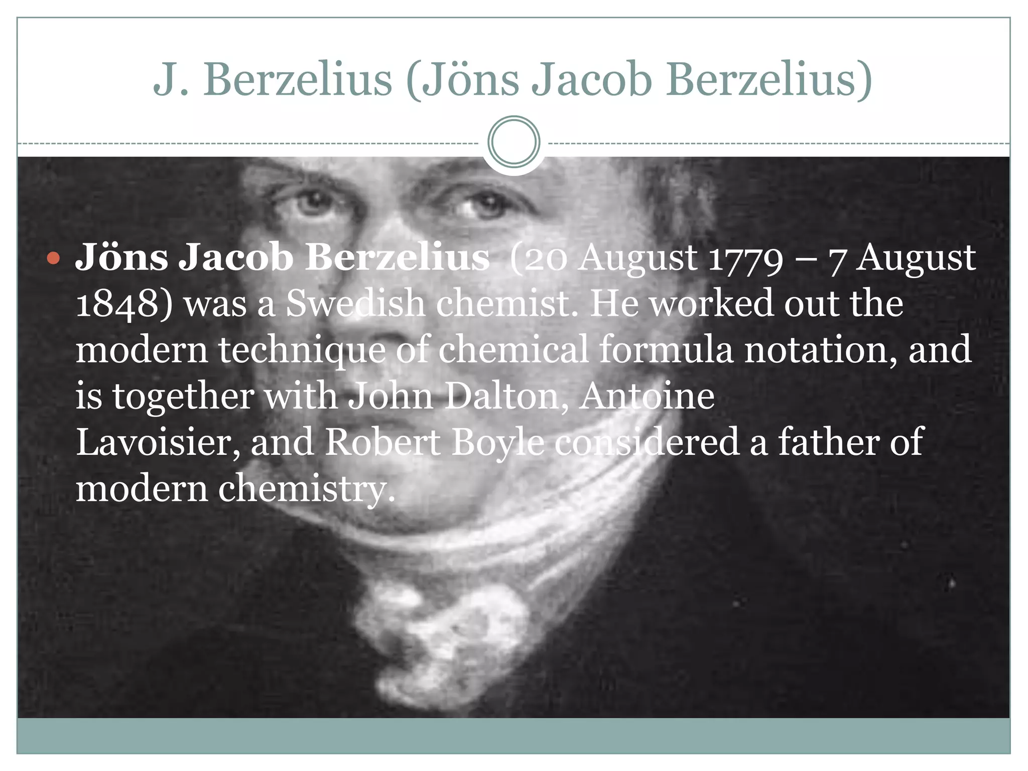 J. Berzelius (Jöns Jacob Berzelius)


 Jöns Jacob Berzelius (20 August 1779 – 7 August
 1848) was a Swedish chemist. He worked out the
 modern technique of chemical formula notation, and
 is together with John Dalton, Antoine
 Lavoisier, and Robert Boyle considered a father of
 modern chemistry.
 