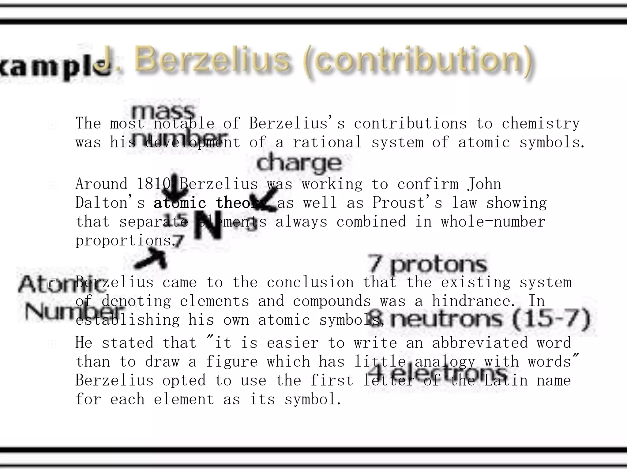    The most notable of Berzelius's contributions to chemistry
    was his development of a rational system of atomic symbols.

   Around 1810 Berzelius was working to confirm John
    Dalton's atomic theory as well as Proust's law showing
    that separate elements always combined in whole-number
    proportions.

   Berzelius came to the conclusion that the existing system
    of denoting elements and compounds was a hindrance. In
    establishing his own atomic symbols,
   He stated that "it is easier to write an abbreviated word
    than to draw a figure which has little analogy with words"
    Berzelius opted to use the first letter of the Latin name
    for each element as its symbol.
 