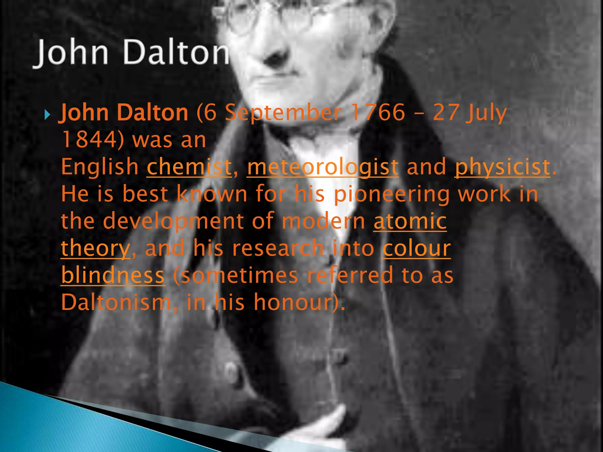    John Dalton (6 September 1766 – 27 July
    1844) was an
    English chemist, meteorologist and physicist.
    He is best known for his pioneering work in
    the development of modern atomic
    theory, and his research into colour
    blindness (sometimes referred to as
    Daltonism, in his honour).
 