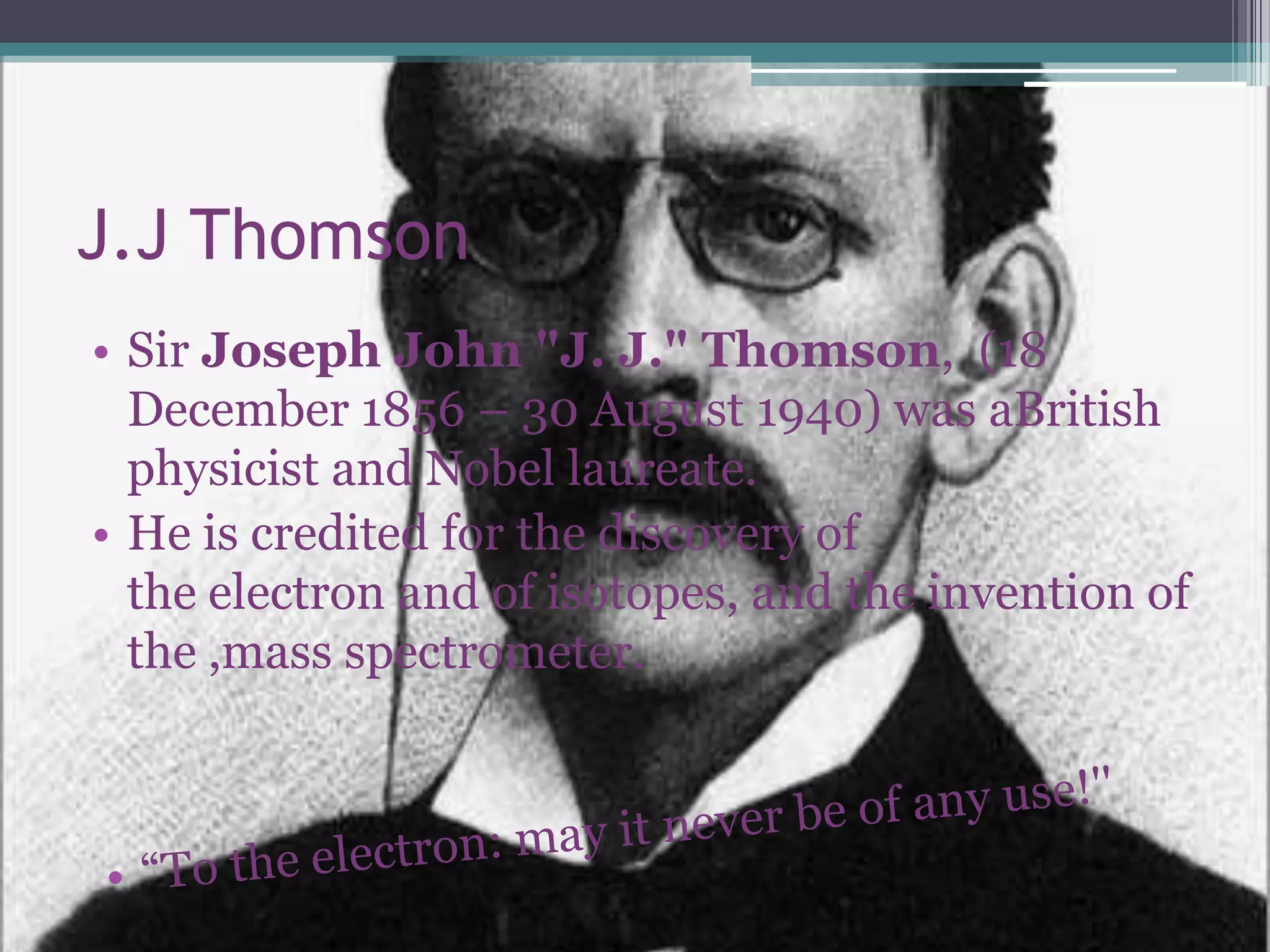 J.J Thomson
• Sir Joseph John "J. J." Thomson, (18
  December 1856 – 30 August 1940) was aBritish
  physicist and Nobel laureate.
• He is credited for the discovery of
  the electron and of isotopes, and the invention of
  the ,mass spectrometer.
 