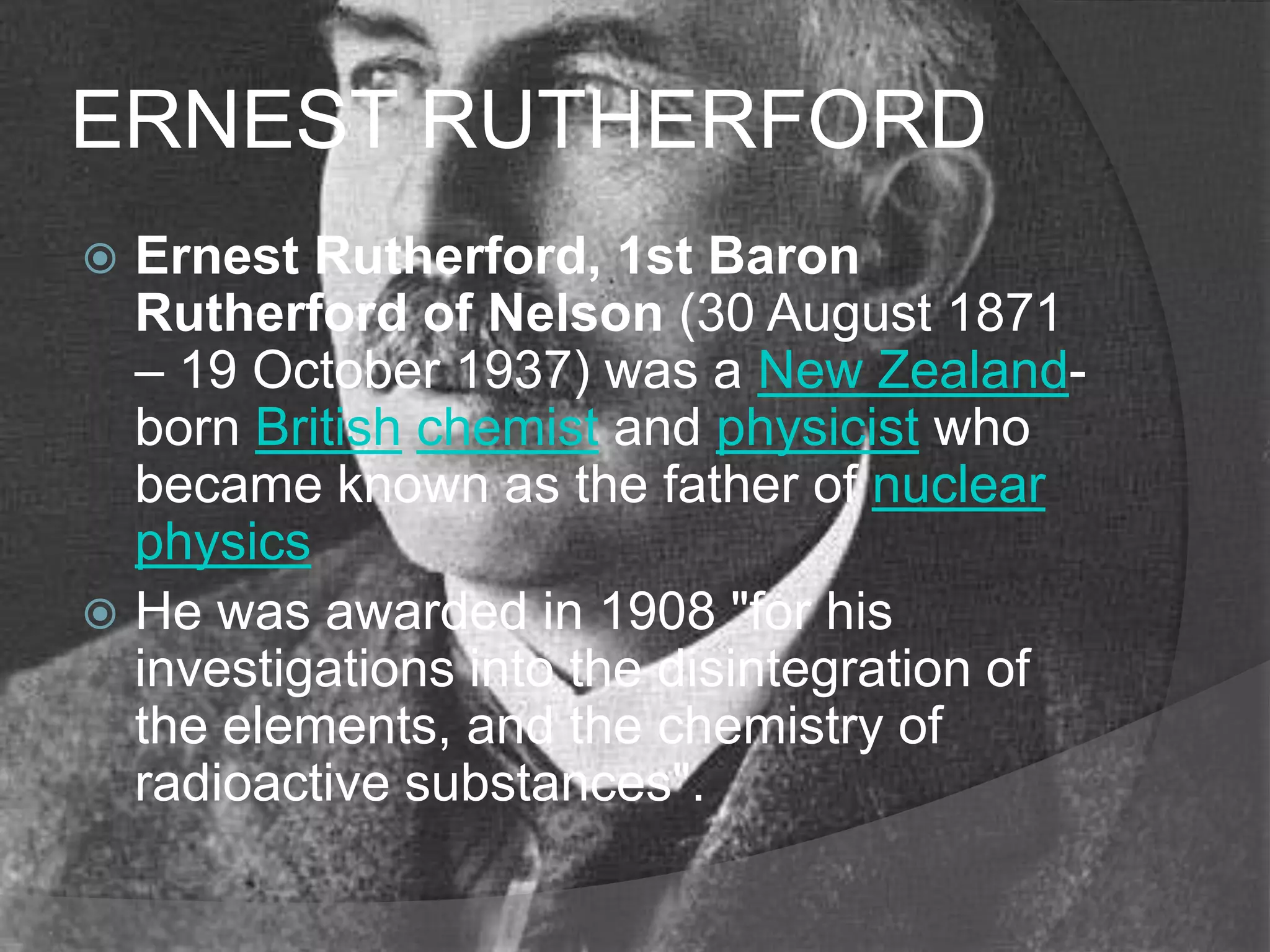 ERNEST RUTHERFORD
 Ernest Rutherford, 1st Baron
  Rutherford of Nelson (30 August 1871
  – 19 October 1937) was a New Zealand-
  born British chemist and physicist who
  became known as the father of nuclear
  physics
 He was awarded in 1908 "for his
  investigations into the disintegration of
  the elements, and the chemistry of
  radioactive substances".
 