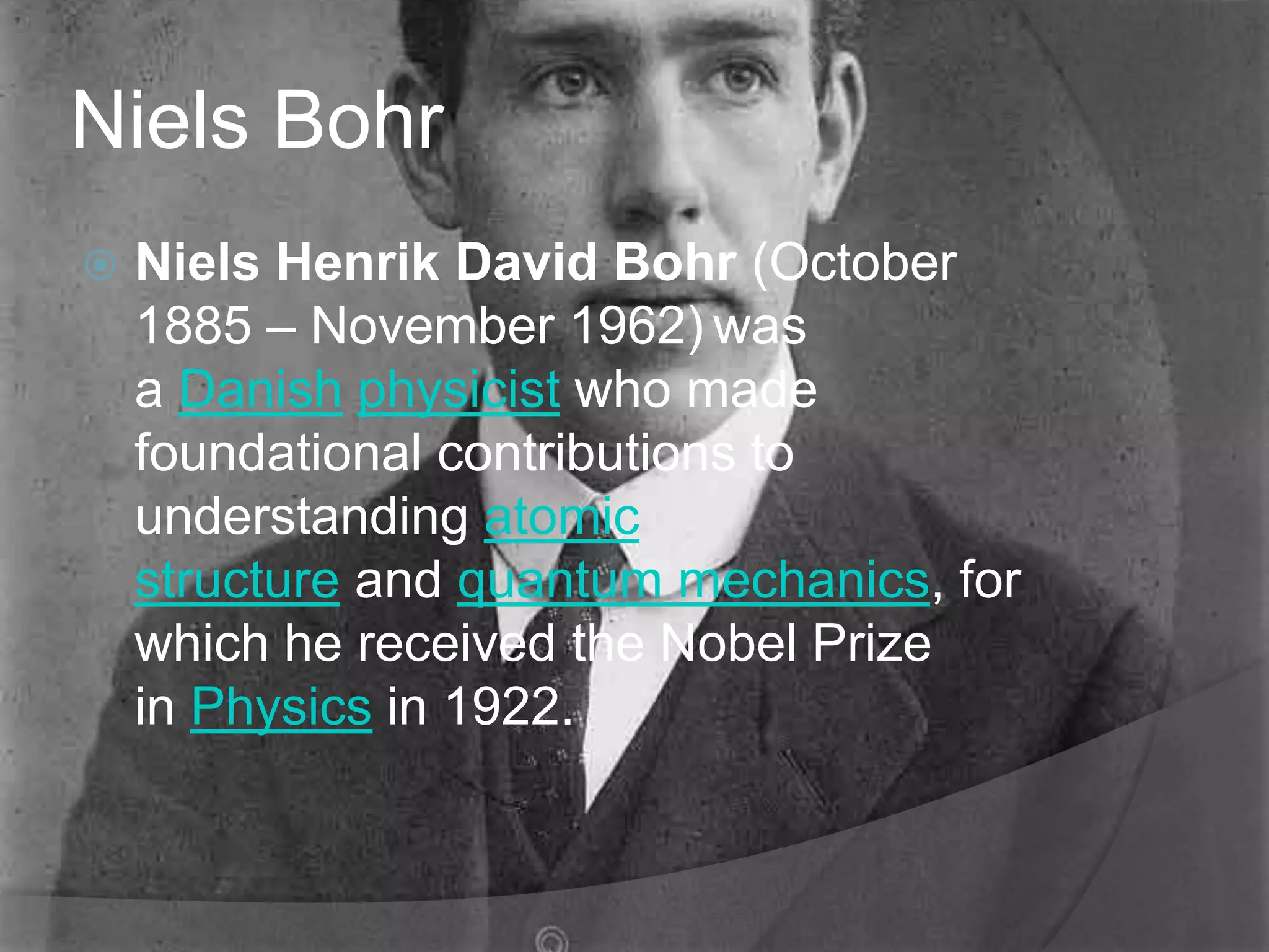 Niels Bohr
   Niels Henrik David Bohr (October
    1885 – November 1962) was
    a Danish physicist who made
    foundational contributions to
    understanding atomic
    structure and quantum mechanics, for
    which he received the Nobel Prize
    in Physics in 1922.
 