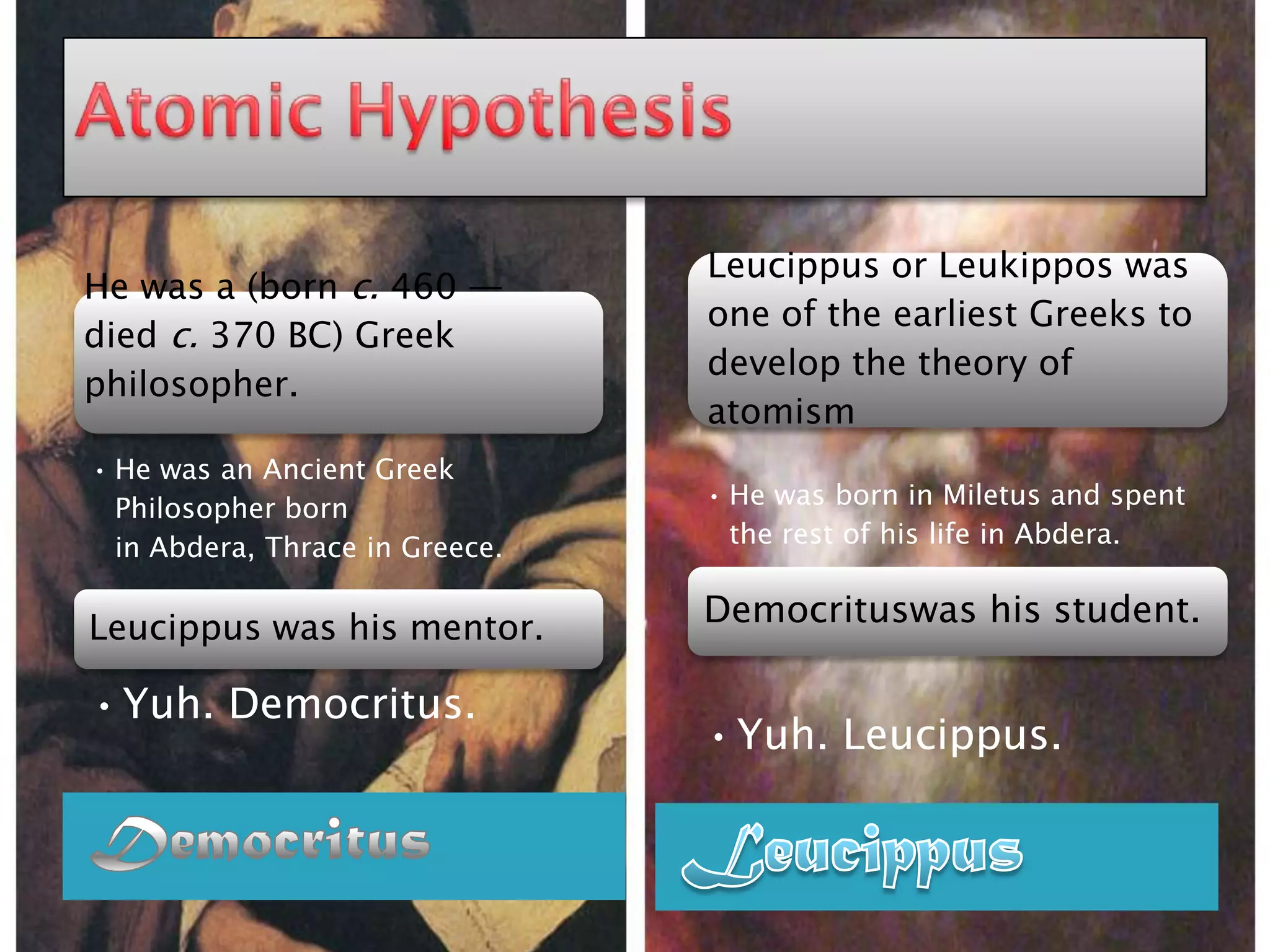 Leucippus or Leukippos was
He was a (born c. 460 —
                                 one of the earliest Greeks to
died c. 370 BC) Greek
                                 develop the theory of
philosopher.
                                 atomism
• He was an Ancient Greek
  Philosopher born               • He was born in Miletus and spent
  in Abdera, Thrace in Greece.     the rest of his life in Abdera.


Leucippus was his mentor.        Democrituswas his student.

• Yuh. Democritus.
                                 • Yuh. Leucippus.
 