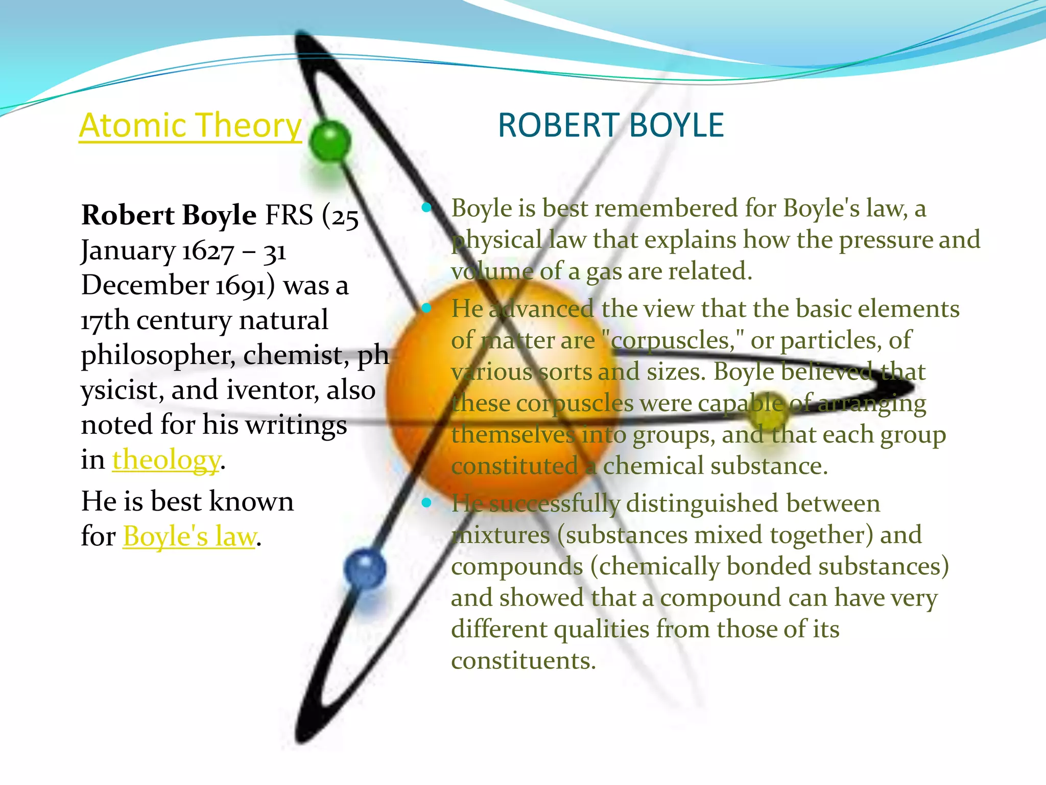 Atomic Theory                      ROBERT BOYLE

Robert Boyle FRS (25          Boyle is best remembered for Boyle's law, a
January 1627 – 31              physical law that explains how the pressure and
                               volume of a gas are related.
December 1691) was a
17th century natural          He advanced the view that the basic elements
                               of matter are "corpuscles," or particles, of
philosopher, chemist, ph
                               various sorts and sizes. Boyle believed that
ysicist, and iventor, also     these corpuscles were capable of arranging
noted for his writings         themselves into groups, and that each group
in theology.                   constituted a chemical substance.
He is best known              He successfully distinguished between
for Boyle's law.               mixtures (substances mixed together) and
                               compounds (chemically bonded substances)
                               and showed that a compound can have very
                               different qualities from those of its
                               constituents.
 