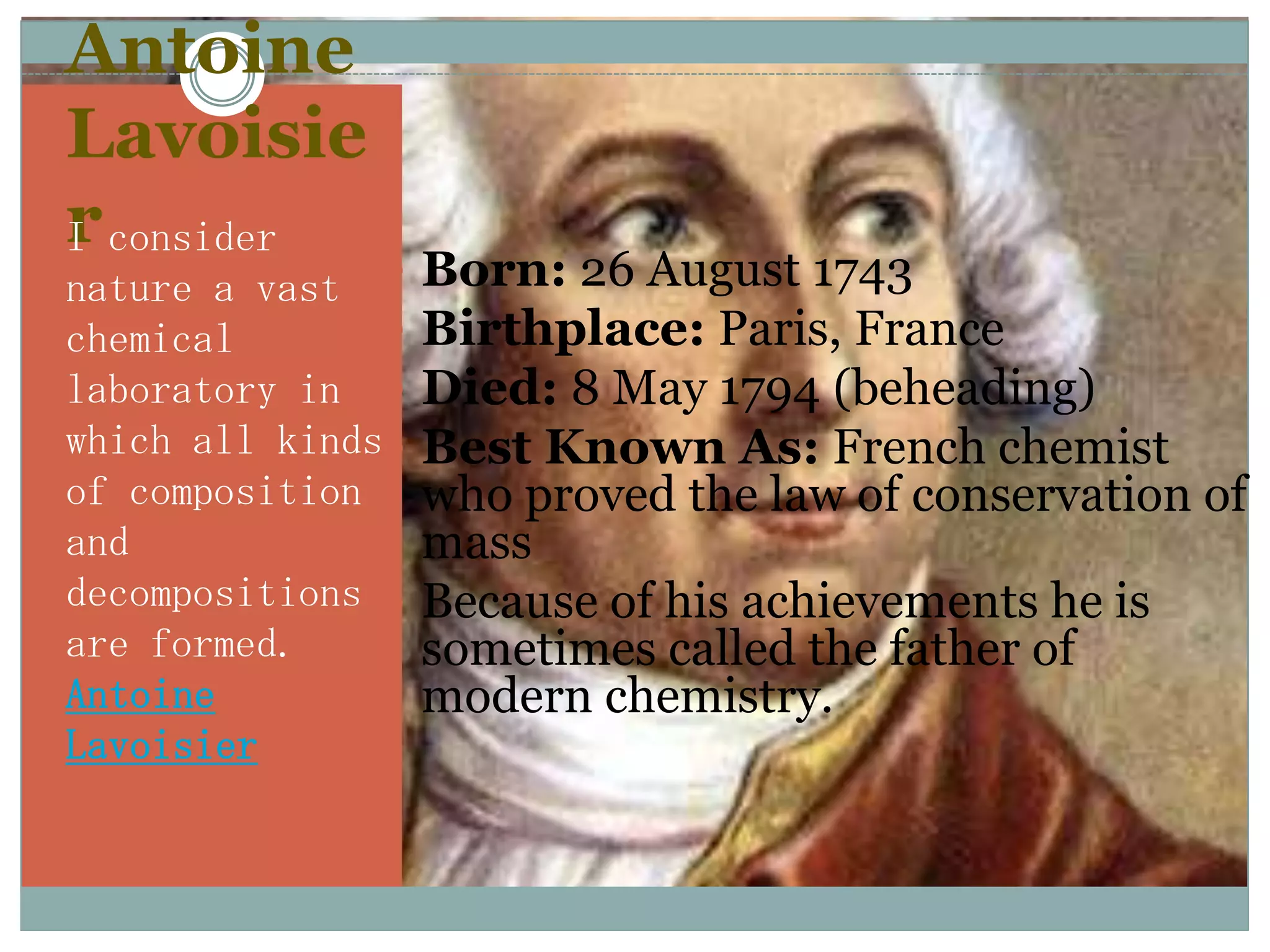 Antoine
Lavoisie
r consider
I
nature a vast     Born: 26 August 1743
chemical          Birthplace: Paris, France
laboratory in     Died: 8 May 1794 (beheading)
which all kinds   Best Known As: French chemist
of composition     who proved the law of conservation of
and                mass
decompositions    Because of his achievements he is
are formed.        sometimes called the father of
Antoine            modern chemistry.
Lavoisier
 
