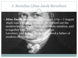 J. Berzelius (Jöns Jacob Berzelius)


 Jöns Jacob Berzelius (20 August 1779 – 7 August
 1848) was a Swedish chemist. He worked out the
 modern technique of chemical formula notation, and
 is together with John Dalton, Antoine
 Lavoisier, and Robert Boyle considered a father of
 modern chemistry.
 