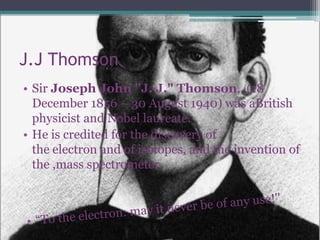 J.J Thomson
• Sir Joseph John "J. J." Thomson, (18
  December 1856 – 30 August 1940) was aBritish
  physicist and Nobel laureate.
• He is credited for the discovery of
  the electron and of isotopes, and the invention of
  the ,mass spectrometer.
 
