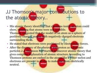 JJ Thomson's major contributions to
the atomic theory..
• His atomic theory identified that electrons inside an atom could
  show, meaning that atoms were not invisible.
  Thomson suggested that the model of an atom as a sphere of
  positively charged matter with negatively charged electrons
  surrounding them.
• He stated that electrons were positioned by electrostatic forces.
• After the discovery of the electron and proton as subatomic
  particles J.J. Thomson had started to discover atomic theory that
  gives complete explanation of atomic structure.According to
  Thomson protons are embed in the atoms like a water melon and
  electrons are present in atoms to make the atom electrically
  neutral.
 