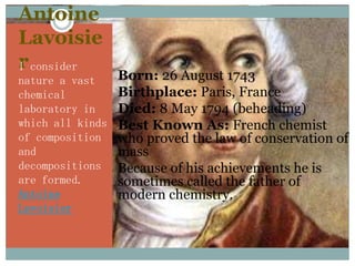 Antoine
Lavoisie
r consider
I
nature a vast     Born: 26 August 1743
chemical          Birthplace: Paris, France
laboratory in     Died: 8 May 1794 (beheading)
which all kinds   Best Known As: French chemist
of composition     who proved the law of conservation of
and                mass
decompositions    Because of his achievements he is
are formed.        sometimes called the father of
Antoine            modern chemistry.
Lavoisier
 