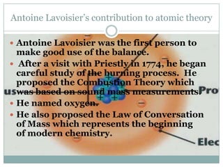 Antoine Lavoisier’s contribution to atomic theory

 Antoine Lavoisier was the first person to
  make good use of the balance.
 After a visit with Priestly in 1774, he began
  careful study of the burning process. He
  proposed the Combustion Theory which
  was based on sound mass measurements.
 He named oxygen.
 He also proposed the Law of Conversation
  of Mass which represents the beginning
  of modern chemistry.
 