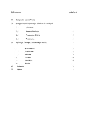 Isi Kandungan Muka Surat
1.0 Pengenalan Kepada Warna 1
2.0 Penggunaan dan kepentingan warna dalam kehidupan 1
2.1 Percetakan 1
2.2 Kawalan lalu lintas 2
2.3 Pendawaian elektrik 2
2.4 Penyamaran 3
3.0 KepentinganAlatanOptikDalamKehidupanManusia. 3
3.1 KantaPembesar 4
3.2 Cermin Mata 4
3.3 Binokular 5
3.4 Teleskop 6
3.5 Mikroskop 6
3.6 Kamera 7
4.0 Kesimpulan 8
5.0 Rujukan 9
 