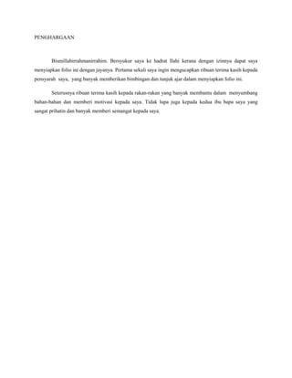 PENGHARGAAN
Bismillahirrahmanirrahim. Bersyukur saya ke hadrat Ilahi kerana dengan izinnya dapat saya
menyiapkan folio ini dengan jayanya. Pertama sekali saya ingin mengucapkan ribuan terima kasih kepada
pensyarah saya, yang banyak memberikan bimbingan dan tunjuk ajar dalam menyiapkan folio ini.
Seterusnya ribuan terima kasih kepada rakan-rakan yang banyak membantu dalam menyumbang
bahan-bahan dan memberi motivasi kepada saya. Tidak lupa juga kepada kedua ibu bapa saya yang
sangat prihatin dan banyak memberi semangat kepada saya.
 