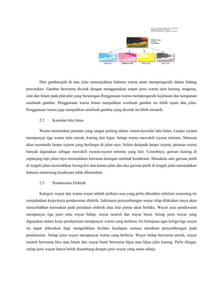 Dari gambarajah di atas jelas menunjukkan bahawa warna amat mempengaruhi dalam bidang
percetakan. Gambar berwarna dicetak dengan menggunakan empat jenis warna iaitu kuning, magenta,
sian dan hitam pada plat-plat yang berasingan.Penggunaan warna mempengaruhi kejelasan dan ketajaman
sesebuah gambar. Penggunaan warna hitam menjadikan sesebuah gambar itu lebih tajam dan jelas.
Penggunaan warna juga menjadikan sesebuah gambar yang dicetak itu lebih menarik.
2.2 Kawalan lalu lintas
Warna memainkan peranan yang sangat penting dalam sistem kawalan lalu lintas. Lampu isyarat
mempunyai tiga warna iaitu merah, kuning dan hijau. Setiap warna mewakili isyarat tertentu. Manusia
akan mematuhi lampu isyarat yang berfungsi di jalan raya. Selain daripada lampu isyarat, peranan warna
banyak digunakan sebagai mewakili isyarat-isyarat tertentu yang lain. Contohnya, garisan kuning di
sepanjang tepi jalan raya menandakan kawasan larangan meletak kenderaan. Manakala satu garisan putih
di tengah jalan memisahkan lorong kiri dan kanan jalan dan dua garisan putih di tengah jalan menandakan
bahawa memotong kenderaan tidak dibenarkan.
2.3 Pendawaian Elektrik
Kategori wayar dan warna wayar adalah perkara asas yang perlu diketahui sebelum seseorang itu
menjalankan kerja-kerja pendawaian elektrik. Sekiranya penyambungan wayar silap dilakukan ianya akan
menyebabkan kerosakan pada peralatan elektrik atau litar pintas akan berlaku. Wayar asas pendawaian
mempunyai tiga jenis iaitu wayar hidup, wayar neutral dan wayar bumi. Setiap jenis wayar yang
digunakan dalam kerja pendawaian mempunyai warna yang berbeza. Ini bertujuan agar ketiga-tiga wayar
ini dapat dibezakan bagi mengelakkan berlaku kesilapan semasa membuat penyambungan pada
pendawaian. Setiap jenis wayar mempunyai warna yang berbeza. Wayar hidup berwarna merah, wayar
neutral berwarna biru atau hitam dan wayar bumi berwarna hijau atau hijau jalur kuning. Perlu diingat,
setiap jenis wayar hanya boleh disambung dengan jenis wayar yang sama sahaja.
 