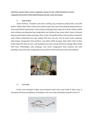 benda-benda yangjauh letaknya,manusia menggunakan teropong danuntuk melihatbenda-bendakecilmanusia
menggunakankantapembesar.Berikutadalahbeberapajenisalatoptik yanglaindanfungsinya.
3.1 KantaPembesar
Kanta Pembesar merupakan suatu kanta cembung yang mempunyai panjang fokus yang lebih
pendek. Apabila objek dilihat melalui kanta pembesar pada jarak yang kurang daripada panjang fokusnya,
imej yang terbentuk diperbesarkan. Kanta pembesar (dipanggil kanta tangan dari konteks makmal) adalah
kanta cembung yang digunakan bagi menghasilkan imej diperbesar bagi sesuatu objek. Kanta ini biasanya
dipasang pada bingkai dengan pemegang. Oleh itu jelas menunjukkan bahawa kanta pembesar digunakan
untuk melihat benda-benda kecil agar nampak lebih besar dan jelas. Hal ini kerana ketika mengamati
objek dengan menggunakan kanta pembesar, yang dilihat adalah bayangan objek, bukan objek tersebut.
Ketika objek lebih dekat ke mata, sudut pandangan mata akan menjadi lebih besar sehingga objek terlihat
lebih besar. Perbandingan sudut pandangan mata ketika menggunakan kanta pembesar dan sudut
pandangan mata ketika tidak menggunakan kanta pembesar disebut perbesaran sudut kanta pembesar.
3.2 CerminMata
Cermin mata merupakan bingkai yang mempunyai galas kanta yang berada di depan mata, ia
merupakan alat bantuan penglihatan, perlindungan mata, atau untuk perlindungan daripada sinaran UV.
 