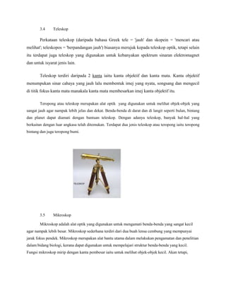 3.4 Teleskop
Perkataan teleskop (daripada bahasa Greek tele = 'jauh' dan skopein = 'mencari atau
melihat'; teleskopos = 'berpandangan jauh') biasanya merujuk kepada teleskop optik, tetapi selain
itu terdapat juga teleskop yang digunakan untuk kebanyakan spektrum sinaran elektromagnet
dan untuk isyarat jenis lain.
Teleskop terdiri daripada 2 kanta iaitu kanta objektif dan kanta mata. Kanta objektif
menumpukan sinar cahaya yang jauh lalu membentuk imej yang nyata, songsang dan mengecil
di titik fokus kanta mata manakala kanta mata membesarkan imej kanta objektif itu.
Teropong atau teleskop merupakan alat optik yang digunakan untuk melihat objek-objek yang
sangat jauh agar nampak lebih jelas dan dekat. Benda-benda di darat dan di langit seperti bulan, bintang
dan planet dapat diamati dengan bantuan teleskop. Dengan adanya teleskop, banyak hal-hal yang
berkaitan dengan luar angkasa telah ditemukan. Terdapat dua jenis teleskop atau teropong iaitu teropong
bintang dan juga teropong bumi.
3.5 Mikroskop
Mikroskop adalah alat optik yang digunakan untuk mengamati benda-benda yang sangat kecil
agar nampak lebih besar. Mikroskop sederhana terdiri dari dua buah lensa cembung yang mempunyai
jarak fokus pendek. Mikroskop merupakan alat bantu utama dalam melakukan pengamatan dan penelitian
dalam bidang biologi, kerana dapat digunakan untuk mempelajari struktur benda-benda yang kecil.
Fungsi mikroskop mirip dengan kanta pembesar iaitu untuk melihat objek-objek kecil. Akan tetapi,
 