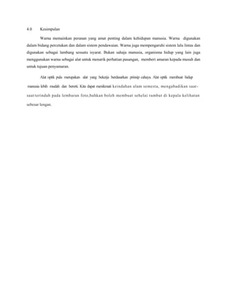 4.0 Kesimpulan
Warna memainkan peranan yang amat penting dalam kehidupan manusia. Warna digunakan
dalam bidang percetakan dan dalam sistem pendawaian. Warna juga mempengaruhi sistem lalu lintas dan
digunakan sebagai lambang sesuatu isyarat. Bukan sahaja manusia, organisma hidup yang lain juga
menggunakan warna sebagai alat untuk menarik perhatian pasangan, memberi amaran kepada musuh dan
untuk tujuan penyamaran.
Alat optik pula merupakan alat yang bekerja berdasarkan prinsip cahaya. Alat optik membuat hidup
manusia lebih mudah dan bererti. Kita dapat menikmati keindahan alam semesta, mengabadikan saat-
saat terindah pada lembaran foto,bahkan boleh membuat sehelai rambut di kepala kelihatan
sebesar lengan.
 